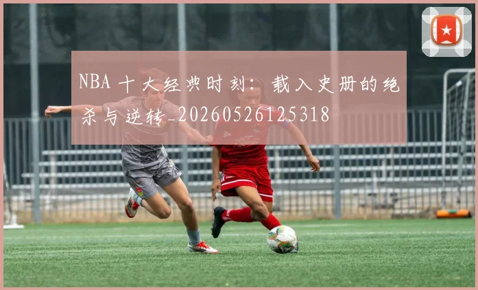 NBA 十大经典时刻:载入史册的绝杀与逆转_20260526125318