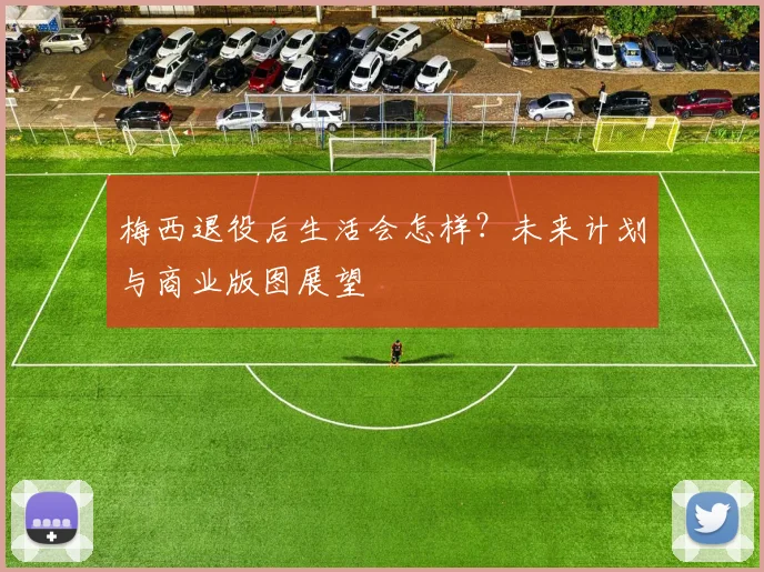 梅西退役后生活会怎样？未来计划与商业版图展望