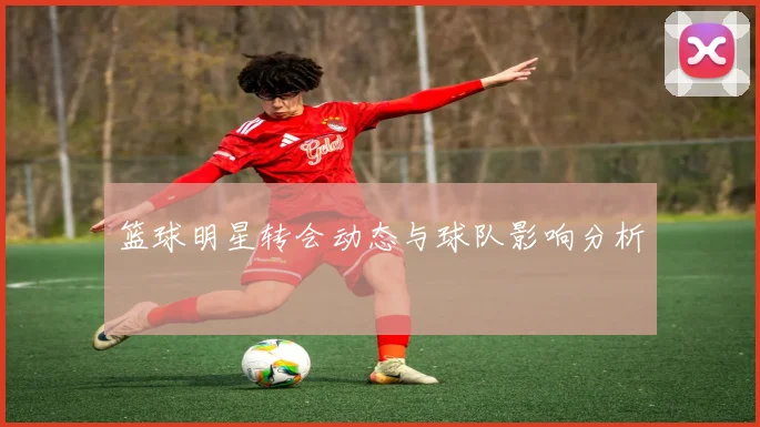 篮球明星转会动态与球队影响分析